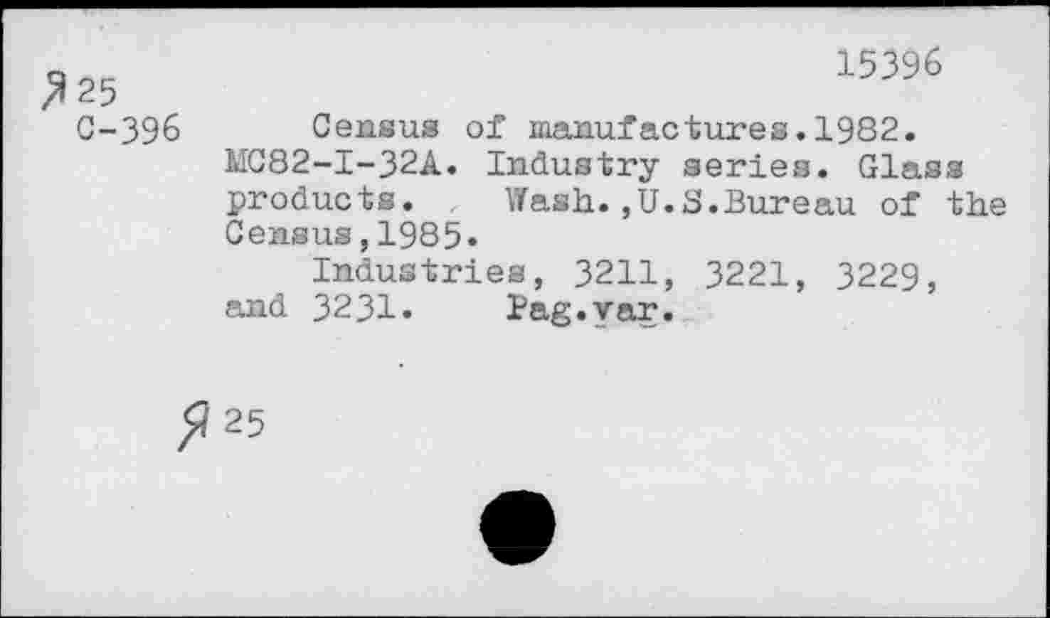 ﻿/*25
C-396
15396
Census of manufactures.1982.
MC82-I-32A. Industry aeries. Glass products. Wash.,U.S.Bureau of the
Census,1985»
Industries, 3211, 3221, 3229, and 3231.	Bag.yar.
25